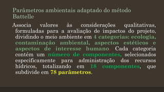 Parâmetros ambientais adaptado do método
Battelle
Associa
valores
às
considerações
qualitativas,
formuladas para a avaliação de impactos do projeto,
dividindo o meio ambiente em 4 categorias: ecologia,
contaminação ambiental, aspectos estéticos e
aspectos de interesse humano. Cada categoria
contém um número de componentes, selecionados
especificamente para administração dos recursos
hídricos, totalizando em 18 componentes, que
subdivide em 78 parâmetros.

 