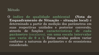 Método
O índice de qualidade ambiental
(Nota de
Enquadramento de Situação – situação local) é
determinado a partir da medição dos parâmetros em
suas respectivas unidades e posterior conversão,
através de funções características de cada
parâmetro (escalares), em uma escala intervalar
que varia de 0 a 1. Estas escalas podem variar
conforme a natureza do parâmetro e do ecossistema
considerado.

 