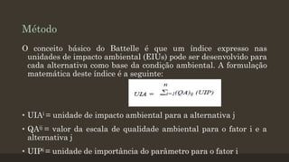 Método
O conceito básico do Battelle é que um índice expresso nas
unidades de impacto ambiental (EIUs) pode ser desenvolvido para
cada alternativa como base da condição ambiental. A formulação
matemática deste índice é a seguinte:

• UIAi = unidade de impacto ambiental para a alternativa j
• QAij = valor da escala de qualidade ambiental para o fator i e a
alternativa j
• UIPi = unidade de importância do parâmetro para o fator i

 