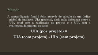 Método
A contabilização final é feita através do cálculo de um índice
global de impacto. UIA (projeto), dado pela diferença entre a
UIA total com a realização do projeto e a UIA sem a
realização do projeto, ou seja:

UIA (por projeto) =
UIA (com projeto) - UIA (sem projeto)

 