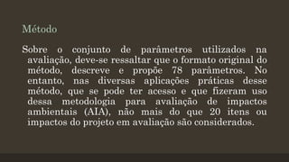 Método
Sobre o conjunto de parâmetros utilizados na
avaliação, deve-se ressaltar que o formato original do
método, descreve e propõe 78 parâmetros. No
entanto, nas diversas aplicações práticas desse
método, que se pode ter acesso e que fizeram uso
dessa metodologia para avaliação de impactos
ambientais (AIA), não mais do que 20 itens ou
impactos do projeto em avaliação são considerados.

 