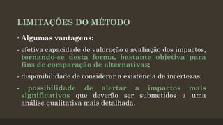 LIMITAÇÕES DO MÉTODO
• Algumas vantagens:
- efetiva capacidade de valoração e avaliação dos impactos,
tornando-se desta forma, bastante objetiva para
fins de comparação de alternativas;

- disponibilidade de considerar a existência de incertezas;
-

possibilidade de alertar a impactos mais
significativos que deverão ser submetidos a uma
análise qualitativa mais detalhada.

 