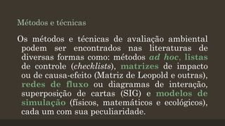Métodos e técnicas

Os métodos e técnicas de avaliação ambiental
podem ser encontrados nas literaturas de
diversas formas como: métodos ad hoc, listas
de controle (checklists), matrizes de impacto
ou de causa-efeito (Matriz de Leopold e outras),
redes de fluxo ou diagramas de interação,
superposição de cartas (SIG) e modelos de
simulação (físicos, matemáticos e ecológicos),
cada um com sua peculiaridade.

 