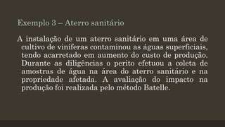 Exemplo 3 – Aterro sanitário
A instalação de um aterro sanitário em uma área de
cultivo de viníferas contaminou as águas superficiais,
tendo acarretado em aumento do custo de produção.
Durante as diligências o perito efetuou a coleta de
amostras de água na área do aterro sanitário e na
propriedade afetada. A avaliação do impacto na
produção foi realizada pelo método Batelle.

 