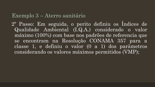 Exemplo 3 – Aterro sanitário
2º Passo: Em seguida, o perito definiu os Índices de
Qualidade Ambiental (I.Q.A.) considerado o valor
máximo (100%) com base nos padrões de referencia que
se encontram na Resolução CONAMA 357 para a
classe 1, e definiu o valor (0 a 1) dos parâmetros
considerando os valores máximos permitidos (VMP);

 