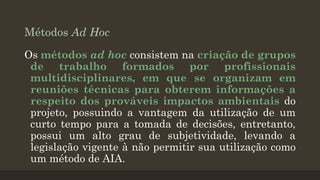 Métodos Ad Hoc
Os métodos ad hoc consistem na criação de grupos
de trabalho formados por profissionais
multidisciplinares, em que se organizam em
reuniões técnicas para obterem informações a
respeito dos prováveis impactos ambientais do
projeto, possuindo a vantagem da utilização de um
curto tempo para a tomada de decisões, entretanto,
possui um alto grau de subjetividade, levando a
legislação vigente à não permitir sua utilização como
um método de AIA.

 