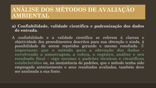 ANÁLISE DOS MÉTODOS DE AVALIAÇÃO
AMBIENTAL
a) Confiabilidade, validade científica e padronização dos dados
de entrada.

A confiabilidade e a validade científica se referem à clareza e
objetividade dos procedimentos descritos para sua obtenção e ainda, à
possibilidade de serem repetidos gerando o mesmo resultado. É
importante que o método para a obtenção dos dados envolvendo a amostragem, a coleta, o registro, análise e seu
resultado final – siga normas e padrões técnicos e científicos
estabelecidos ou, na inexistência de padrões, que o método tenha sido
empregado anteriormente e seus resultados avaliados, também deve
ser analisada a sua fonte.

 