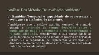 Análise Dos Métodos De Avaliação Ambiental
b) Exatidão Temporal e capacidade de representar a
evolução e a dinâmica do ambiente.

Considera-se que o critério exatidão temporal é atendido
quando o intervalo de tempo decorrido entre a
aquisição do dado e o momento a ser representado é
julgado adequado, considerando a sua variabilidade ao
longo do tempo no contexto da dinâmica própria da região de
estudo. Já a capacidade de representar a evolução e a
dinâmica do ambiente é analisada de acordo com a seleção de
indicadores de cada método.

 