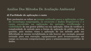Análise Dos Métodos De Avaliação Ambiental
d) Facilidade de aplicação e custo
Este parâmetro se refere ao tempo utilizado para a aplicação, o tipo
de tecnologia empregada, os recursos e dados disponíveis e o
custo envolvido na aplicação do método, verificando a
viabilidade de um gestor público na sua aplicação. Além de verificar a
complexidade do método para a forma de aplicação do público alvo em
questão, pois muitas vezes a aplicação de um método pode ser
dificultada ou mesmo inviabilizada se não houver, por exemplo, pessoal
treinado para sua execução, equipamentos para levantamentos em
campo ou recursos computacionais para o armazenamento e análise de
dados.

 