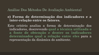 Análise Dos Métodos De Avaliação Ambiental
e) Forma de determinação dos indicadores e a
inter-relação entre os fatores.
Este critério analisa a forma de determinação dos
indicadores, descrevendo qual a técnica utilizada e
a fonte de obtenção e dentre os indicadores
determinados qual a relação entre eles para a
representação da dinâmica do ambiente.

 