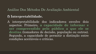 Análise Dos Métodos De Avaliação Ambiental
f) Interpretabilidade.

A interpretabilidade dos indicadores envolve dois
aspectos. Primeiro, a capacidade de informar e
ser compreendido pelo público a que ele se
destina (tomadores de decisão, população ou outros).
Segundo, a capacidade de permitir a distinção entre
condições aceitáveis e críticas.

 