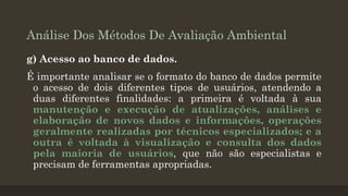 Análise Dos Métodos De Avaliação Ambiental
g) Acesso ao banco de dados.
É importante analisar se o formato do banco de dados permite
o acesso de dois diferentes tipos de usuários, atendendo a
duas diferentes finalidades: a primeira é voltada à sua
manutenção e execução de atualizações, análises e
elaboração de novos dados e informações, operações
geralmente realizadas por técnicos especializados; e a
outra é voltada à visualização e consulta dos dados
pela maioria de usuários, que não são especialistas e
precisam de ferramentas apropriadas.

 