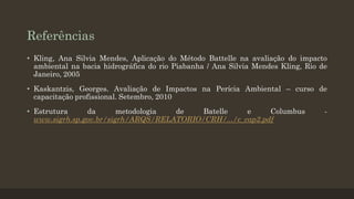 Referências
• Kling, Ana Silvia Mendes, Aplicação do Método Battelle na avaliação do impacto
ambiental na bacia hidrográfica do rio Piabanha / Ana Silvia Mendes Kling, Rio de
Janeiro, 2005
• Kaskantzis, Georges. Avaliação de Impactos na Perícia Ambiental – curso de
capacitação profissional. Setembro, 2010
• Estrutura
da
metodologia
de
Batelle
e
Columbus
www.sigrh.sp.gov.br/sigrh/ARQS/RELATORIO/CRH/.../c_cap2.pdf

-

 
