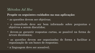 Métodos Ad Hoc
Propõe os seguintes cuidados na sua aplicação:
• as questões devem ser objetivas;
• o consultado deve ser bem informado sobre perguntas e
objetivos a serem discutidos;
• devem-se garantir respostas curtas, se possível na forma de
árvore dicotômica;
• as questões devem ser organizadas de forma a facilitar a
organização de um banco de respostas;

• a linguagem deve ser acessível;

 
