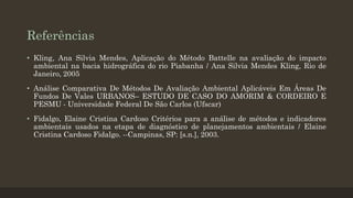 Referências
• Kling, Ana Silvia Mendes, Aplicação do Método Battelle na avaliação do impacto
ambiental na bacia hidrográfica do rio Piabanha / Ana Silvia Mendes Kling, Rio de
Janeiro, 2005
• Análise Comparativa De Métodos De Avaliação Ambiental Aplicáveis Em Áreas De
Fundos De Vales URBANOS– ESTUDO DE CASO DO AMORIM & CORDEIRO E
PESMU - Universidade Federal De São Carlos (Ufscar)
• Fidalgo, Elaine Cristina Cardoso Critérios para a análise de métodos e indicadores
ambientais usados na etapa de diagnóstico de planejamentos ambientais / Elaine
Cristina Cardoso Fidalgo. --Campinas, SP: [s.n.], 2003.

 