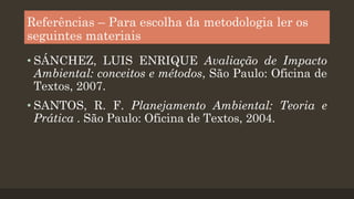 Referências – Para escolha da metodologia ler os
seguintes materiais
• SÁNCHEZ, LUIS ENRIQUE Avaliação de Impacto
Ambiental: conceitos e métodos, São Paulo: Oficina de
Textos, 2007.
• SANTOS, R. F. Planejamento Ambiental: Teoria e
Prática . São Paulo: Oficina de Textos, 2004.

 