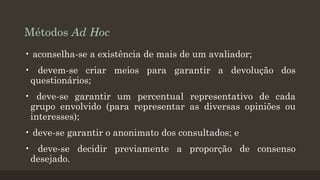 Métodos Ad Hoc
• aconselha-se a existência de mais de um avaliador;
• devem-se criar meios para garantir a devolução dos
questionários;
• deve-se garantir um percentual representativo de cada
grupo envolvido (para representar as diversas opiniões ou
interesses);
• deve-se garantir o anonimato dos consultados; e

• deve-se decidir previamente a proporção de consenso
desejado.

 