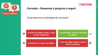 2025_AF_V1
Pause e responda
O que determina a intensidade de uma força?
Correção – Responda à pergunta a seguir:
A forma do objeto sobre o qual
a força é aplicada.
A quantidade de força aplicada
ao objeto.
O tamanho e o peso do objeto.
A cor do objeto sobre o qual a
força é aplicada.
 