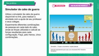 2025_AF_V1
Utilize o simulador de cabo de guerra
disponível no link, para realizar a
atividade com a ajuda de seu professor
e seus colegas.
Experimente diferentes combinações
de pessoas em cada lado do cabo,
anote as forças utilizadas e calcule as
forças resultantes para cada
configuração. Faça, pelo menos, cinco
combinações.
Simulador – Forças e movimento: noções básicas
Elaborado especialmente para a aula, com a ferramenta PhET Interactive
Simulations.
Simulador de cabo de guerra
Na prática
 