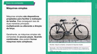 2025_AF_V1
Máquinas simples são dispositivos
projetados para facilitar a realização
de tarefas. Elas conseguem isso de
duas maneiras principais:
multiplicando ou alterando a direção
da força.
Geralmente, as máquinas simples são
compostas de poucas peças. Quando
combinadas, elas podem formar
máquinas mais complexas.
Bicicleta: máquina complexa, composta de máquinas simples
Reprodução – RALF ROLETSCHEK/WIKIMEDIA COMMONS, 2015. Disponível em:
https://commons.wikimedia.org/wiki/File:15-07-12-Ciclistas-en-Mexico-RalfR-N3S_89
73.jpg
. Acesso em: 8 set. 2024.
Máquinas simples
Foco no conteúdo
 