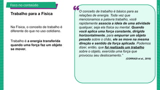 2025_AF_V1
Na Física, o conceito de trabalho é
diferente do que no uso cotidiano.
Trabalho é a energia transferida
quando uma força faz um objeto
se mover.
Trabalho para a Física
Foco no conteúdo
O conceito de trabalho é básico para as
relações de energia. Toda vez que
mencionamos a palavra trabalho, você
rapidamente associa a ideia de uma atividade
qualquer, seja ela física ou mental. Quando
você aplica uma força constante, dirigida
horizontalmente, para empurrar um objeto
pesado sobre o chão, ele se move na mesma
direção e sentido da força aplicada. Podemos
dizer, então, que foi realizado um trabalho
sobre o objeto, exercida uma força que
provocou seu deslocamento.”
(CORRADI et al., 2010)
 