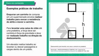 2025_AF_V1
Empurrar um carrinho de compras
em um supermercado envolve realizar
trabalho para vencer a resistência
do atrito e mover o carrinho.
Para levantar uma caixa do chão até
uma prateleira, a força deve ser
contrária à força da gravidade e deve
ser realizado trabalho na direção do
deslocamento.
Um elevador realiza trabalho ao
levantar ou descer passageiros e
cargas dentro de um prédio.
Deslocamento para levantar uma caixa e colocá-la na prateleira
Reprodução – MIKERUN/WIKIMEDIA COMMONS, 2021. Disponível em:
https://commons.wikimedia.org/wiki/File:Lifting-work.svg. Acesso em: 8 set. 2024.
Exemplos práticos de trabalho
Foco no conteúdo
 