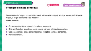 2025_AF_V1
Desenvolva um mapa conceitual sobre os temas relacionados à força, à caracterização de
forças, à força resultante e ao trabalho.
Como montar:
● Comece com o tema central no meio do seu mapa.
● Crie ramificações a partir do tema central para os principais conceitos.
● Use conectores e setas para mostrar as relações entre os conceitos.
● Inclua exemplos.
Produção de mapa conceitual
Encerramento
 