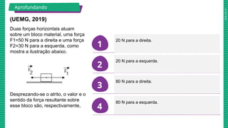 2025_AF_V1
1
2
3
4
(UEMG, 2019)
Duas forças horizontais atuam
sobre um bloco material, uma força
F1=50 N para a direita e uma força
F2=30 N para a esquerda, como
mostra a ilustração abaixo.
Desprezando-se o atrito, o valor e o
sentido da força resultante sobre
esse bloco são, respectivamente,
20 N para a direita.
20 N para a esquerda.
80 N para a direita.
80 N para a esquerda.
Aprofundando
 