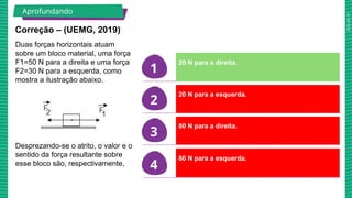 2025_AF_V1
1
2
3
4
Correção – (UEMG, 2019)
Duas forças horizontais atuam
sobre um bloco material, uma força
F1=50 N para a direita e uma força
F2=30 N para a esquerda, como
mostra a ilustração abaixo.
Desprezando-se o atrito, o valor e o
sentido da força resultante sobre
esse bloco são, respectivamente,
20 N para a direita.
20 N para a esquerda.
80 N para a direita.
80 N para a esquerda.
Aprofundando
 