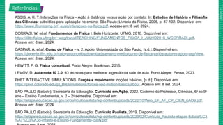 2025_AF_V1
ASSIS, A. K. T. Interações na Física – Ação à distância versus ação por contato. In: Estudos de História e Filosofia
das Ciências: subsídios para aplicação no ensino. São Paulo: Livraria da Física, 2006, p. 87-102. Disponível em:
https://www.ifi.unicamp.br/~assis/interacoes-na-fisica.pdf. Acesso em: 8 set. 2024.
CORRADI, W. et al. Fundamentos de Física I. Belo Horizonte: UFMG, 2010. Disponível em:
https://lilith.fisica.ufmg.br/~wag/transf/TEACHING/FUNDAMENTOS_FISICA_I_JULHO2010_WCORRADI.pdf.
Acesso em: 8 set. 2024.
GASPAR, A. et al. Curso de Física – v. 2. Apoio: Universidade de São Paulo, [s.d.]. Disponível em:
https://docente.ifrn.edu.br/caiovasconcelos/downloads/ensino-medio/curso-de-fisica-varios-autores-apoio-usp/view.
Acesso em: 8 set. 2024.
HEWITT, P. G. Física conceitual. Porto Alegre: Bookman, 2015.
LEMOV, D. Aula nota 10 3.0: 63 técnicas para melhorar a gestão da sala de aula. Porto Alegre: Penso, 2023.
PHET INTERACTIVE SIMULATIONS. Forças e movimento: noções básicas, [s.d.]. Disponível em:
https://phet.colorado.edu/pt_BR/simulations/forces-and-motion-basics/about. Acesso em: 8 set. 2024.
SÃO PAULO (Estado). Secretaria da Educação. Currículo em Ação, 2022. Caderno do Professor, Ciências, 6o
ao 9o
ano – Ensino Fundamental, v. 2 – 2o
semestre. Disponível em:
https://efape.educacao.sp.gov.br/curriculopaulista/wp-content/uploads/2022/10/Web_EF_AF_CP_CIEN_6AO9.pdf.
Acesso em: 8 set. 2024.
SÃO PAULO (Estado). Secretaria da Educação. Currículo Paulista, 2019. Disponível em:
https://efape.educacao.sp.gov.br/curriculopaulista/wp-content/uploads/2023/02/Curriculo_Paulista-etapas-Educa%C3
%A7%C3%A3o-Infantil-e-Ensino-Fundamental-ISBN.pdf
Referências
 