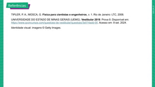 2025_AF_V1
TIPLER, P. A.; MOSCA, G. Física para cientistas e engenheiros, v. 1. Rio de Janeiro: LTC, 2006.
UNIVERSIDADE DO ESTADO DE MINAS GERAIS (UEMG). Vestibular 2019. Prova 9. Disponível em:
https://www.qconcursos.com/questoes-de-vestibular/questoes/3e514add-00. Acesso em: 8 set. 2024.
Identidade visual: imagens © Getty Images.
Referências
 