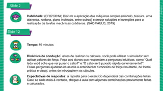 2025_AF_V1
Slide 2
Habilidade: (EF07CI01A) Discutir a aplicação das máquinas simples (martelo, tesoura, uma
alavanca, roldana, plano inclinado, entre outras) e propor soluções e invenções para a
realização de tarefas mecânicas cotidianas. (SÃO PAULO, 2019)
Tempo: 10 minutos
Dinâmica de condução: antes de realizar os cálculos, você pode utilizar o simulador sem
aplicar valores de força. Peça aos alunos que respondam a perguntas intuitivas, como “Qual
lado você acha que vai puxar o cabo?” e “O cabo será puxado rápida ou lentamente?”.
Essas perguntas ajudarão os alunos a entenderem o conceito de força resultante, de forma
prática e visual, antes de introduzirem os cálculos.
Expectativas de respostas: a reposta para o exercício dependerá das combinações feitas.
Caso se sinta mais à vontade, chegue à aula com algumas combinações previamente feitas
e calculadas.
Slide 12
 