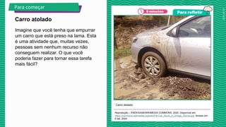 2025_AF_V1
Imagine que você tenha que empurrar
um carro que está preso na lama. Esta
é uma atividade que, muitas vezes,
pessoas sem nenhum recurso não
conseguem realizar. O que você
poderia fazer para tornar essa tarefa
mais fácil?
Carro atolado
Reprodução – ENDESIA94/WIKIMEDIA COMMONS, 2020. Disponível em:
https://commons.wikimedia.org/wiki/File:Car_Stuck_in_Vihiga,_Kenya.jpg. Acesso em:
8 set. 2024.
Carro atolado
Para começar
 
