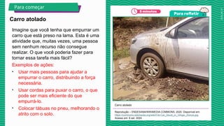2025_AF_V1
Imagine que você tenha que empurrar um
carro que está preso na lama. Esta é uma
atividade que, muitas vezes, uma pessoa
sem nenhum recurso não consegue
realizar. O que você poderia fazer para
tornar essa tarefa mais fácil?
Exemplos de ações:
• Usar mais pessoas para ajudar a
empurrar o carro, distribuindo a força
necessária.
• Usar cordas para puxar o carro, o que
pode ser mais eficiente do que
empurrá-lo.
• Colocar tábuas no pneu, melhorando o
atrito com o solo.
Carro atolado
Reprodução – ENDESIA94/WIKIMEDIA COMMONS, 2020. Disponível em:
https://commons.wikimedia.org/wiki/File:Car_Stuck_in_Vihiga,_Kenya.jpg.
Acesso em: 8 set. 2024.
Carro atolado
Para começar
 