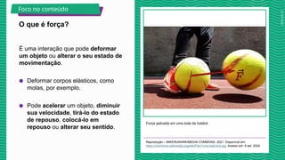 2025_AF_V1
É uma interação que pode deformar
um objeto ou alterar o seu estado de
movimentação.
● Deformar corpos elásticos, como
molas, por exemplo.
● Pode acelerar um objeto, diminuir
sua velocidade, tirá-lo do estado
de repouso, colocá-lo em
repouso ou alterar seu sentido.
Força aplicada em uma bola de futebol
Reprodução – MIKERUN/WIKIMEDIA COMMONS, 2021. Disponível em:
https://commons.wikimedia.org/wiki/File:Force-ball-kick.jpg. Acesso em: 8 set. 2024.
O que é força?
Foco no conteúdo
 