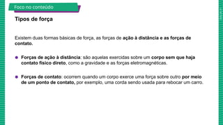 2025_AF_V1
Existem duas formas básicas de força, as forças de ação à distância e as forças de
contato.
● Forças de ação à distância: são aquelas exercidas sobre um corpo sem que haja
contato físico direto, como a gravidade e as forças eletromagnéticas.
● Forças de contato: ocorrem quando um corpo exerce uma força sobre outro por meio
de um ponto de contato, por exemplo, uma corda sendo usada para rebocar um carro.
Tipos de força
Foco no conteúdo
 