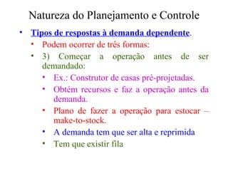Natureza do Planejamento e Controle Tipos de respostas à demanda dependente . Podem ocorrer de três formas:  3) Começar a operação antes de ser demandado: Ex.: Construtor de casas pré-projetadas. Obtém recursos e faz a operação antes da demanda. Plano de fazer a operação para estocar – make-to-stock. A demanda tem que ser alta e reprimida Tem que existir fila 
