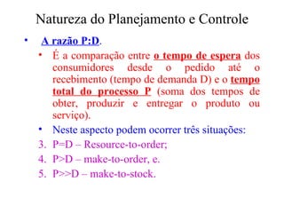 Natureza do Planejamento e Controle A razão P:D . É a comparação entre  o tempo de espera  dos consumidores desde o pedido até o recebimento (tempo de demanda D) e o  tempo total do processo P  (soma dos tempos de obter, produzir e entregar o produto ou serviço). Neste aspecto podem ocorrer três situações: P=D – Resource-to-order; P>D – make-to-order, e. P>>D – make-to-stock. 