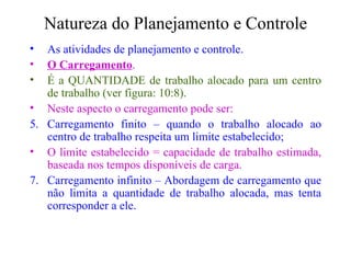 Natureza do Planejamento e Controle As atividades de planejamento e controle. O Carregamento . É a QUANTIDADE de trabalho alocado para um centro de trabalho (ver figura: 10:8). Neste aspecto o carregamento pode ser: Carregamento finito – quando o trabalho alocado ao centro de trabalho respeita um limite estabelecido; O limite estabelecido = capacidade de trabalho estimada, baseada nos tempos disponíveis de carga. Carregamento infinito – Abordagem de carregamento que não limita a quantidade de trabalho alocada, mas tenta corresponder a ele. 