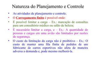 Natureza do Planejamento e Controle As atividades de planejamento e controle. O  Carregamento finito  é possível onde: É possível limitar a carga – Ex.: marcação de consultas para um consultório médico ou salão de beleza; É necessário limitar a carga, e – Ex.: A quantidade de pessoas e cargas em uma avião são limitados por razões de segurança. O custo da limitação da carga não é proibitivo – Ex.: O custo de manter uma fila finita de pedidos de um fabricante de carros esportivos não afeta de maneira adversa a demanda e, pode mesmo melhorá-la. 