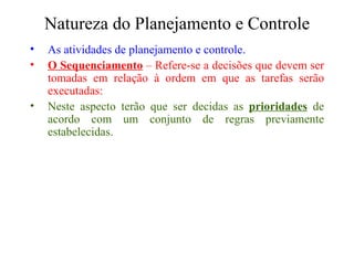 Natureza do Planejamento e Controle As atividades de planejamento e controle. O Sequenciamento  – Refere-se a decisões que devem ser tomadas em relação à ordem em que as tarefas serão executadas: Neste aspecto terão que ser decidas as  prioridades  de acordo com um conjunto de regras previamente estabelecidas. 