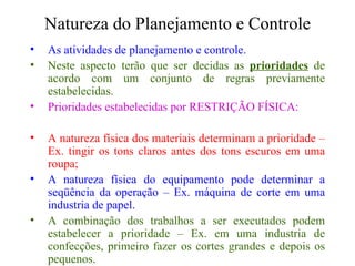 Natureza do Planejamento e Controle As atividades de planejamento e controle. Neste aspecto terão que ser decidas as  prioridades  de acordo com um conjunto de regras previamente estabelecidas. Prioridades estabelecidas por RESTRIÇÃO FÍSICA: A natureza física dos materiais determinam a prioridade – Ex. tingir os tons claros antes dos tons escuros em uma roupa; A natureza física do equipamento pode determinar a seqüência da operação – Ex. máquina de corte em uma industria de papel. A combinação dos trabalhos a ser executados podem estabelecer a prioridade – Ex. em uma industria de confecções, primeiro fazer os cortes grandes e depois os pequenos. 