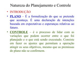 Natureza do Planejamento e Controle INTRODUÇÃO PLANO  – É a formalização do que se pretende que aconteça. É uma declaração de intenções baseada em expectativas e esperanças relativas ao futuro. CONTROLE  – é o processo de lidar com as variações que podem ocorrer entre o que foi planejado e o que está sendo executado. Consiste em fazer os ajustes que permitam a operação atingir os seus objetivos, mesmo que as premissas do plano não se confirmem. 