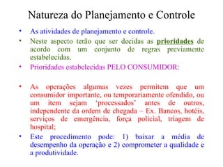 Natureza do Planejamento e Controle As atividades de planejamento e controle. Neste aspecto terão que ser decidas as  prioridades  de acordo com um conjunto de regras previamente estabelecidas. Prioridades estabelecidas PELO CONSUMIDOR: As operações algumas vezes permitem que um consumidor importante, ou temporariamente ofendido, ou um item sejam ‘processados’ antes de outros, independente da ordem de chegada – Ex. Bancos, hotéis, serviços de emergência, força policial, triagem de hospital; Este procedimento pode: 1) baixar a média de desempenho da operação e 2) comprometer a qualidade e a produtividade. 