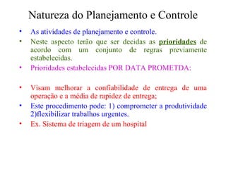 Natureza do Planejamento e Controle As atividades de planejamento e controle. Neste aspecto terão que ser decidas as  prioridades  de acordo com um conjunto de regras previamente estabelecidas. Prioridades estabelecidas POR DATA PROMETDA: Visam melhorar a confiabilidade de entrega de uma operação e a média de rapidez de entrega; Este procedimento pode: 1) comprometer a produtividade 2)flexibilizar trabalhos urgentes. Ex. Sistema de triagem de um hospital 