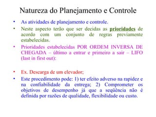 Natureza do Planejamento e Controle As atividades de planejamento e controle. Neste aspecto terão que ser decidas as  prioridades  de acordo com um conjunto de regras previamente estabelecidas. Prioridades estabelecidas POR ORDEM INVERSA DE CHEGADA – último a entrar e primeiro a sair – LIFO (last in first out): Ex. Descarga de um elevador; Este procedimento pode: 1) ter efeito adverso na rapidez e na confiabilidade da entrega; 2) Comprometer os objetivos de desempenho já que a seqüência não é definida por razões de qualidade, flexibilidade ou custo. 