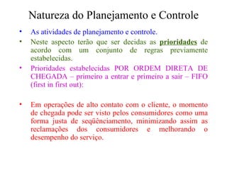 Natureza do Planejamento e Controle As atividades de planejamento e controle. Neste aspecto terão que ser decidas as  prioridades  de acordo com um conjunto de regras previamente estabelecidas. Prioridades estabelecidas POR ORDEM DIRETA DE CHEGADA – primeiro a entrar e primeiro a sair – FIFO (first in first out): Em operações de alto contato com o cliente, o momento de chegada pode ser visto pelos consumidores como uma forma justa de seqüênciamento, minimizando assim as reclamações dos consumidores e melhorando o desempenho do serviço. 