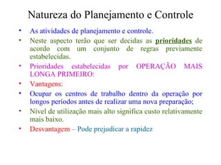 Natureza do Planejamento e Controle As atividades de planejamento e controle. Neste aspecto terão que ser decidas as  prioridades  de acordo com um conjunto de regras previamente estabelecidas. Prioridades estabelecidas por OPERAÇÃO MAIS LONGA PRIMEIRO: Vantagens: Ocupar os centros de trabalho dentro da operação por longos períodos antes de realizar uma nova preparação; Nível de utilização mais alto significa custo relativamente mais baixo. Desvantagem  – Pode prejudicar a rapidez 