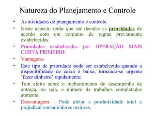 Natureza do Planejamento e Controle As atividades de planejamento e controle. Neste aspecto terão que ser decidas as  prioridades  de acordo com um conjunto de regras previamente estabelecidas. Prioridades estabelecidas por OPERAÇÃO MAIS CURTA PRIMEIRO: Vantagens: Este tipo de prioridade pode ser estabelecido quando a disponibilidade de caixa é baixa, tornando-se urgente ‘fazer dinheiro’ rapidamente; Tem efeito sobre o melhoramento do desempenho de entrega, ou seja, o número de trabalhos completados aumenta. Desvantagem  – Pode afetar a produtividade total e prejudicar consumidores maiores. 