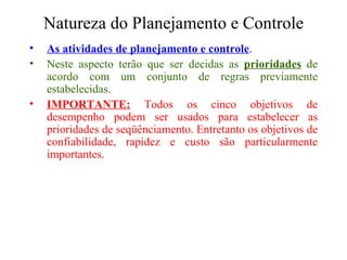 Natureza do Planejamento e Controle As atividades de planejamento e controle . Neste aspecto terão que ser decidas as  prioridades  de acordo com um conjunto de regras previamente estabelecidas. IMPORTANTE:  Todos os cinco objetivos de desempenho podem ser usados para estabelecer as prioridades de seqüênciamento. Entretanto os objetivos de confiabilidade, rapidez e custo são particularmente importantes.  